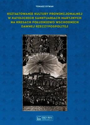 Kształtowanie kultury prowincjonalnej w katolickich sanktuariach maryjnych na Kresach południowo-wschodnich dawnej Rzeczypospolitej. Autor: Dywan Tomasz. SmakLiter.pl Okładka książki Kształtowanie kultury prowincjonalnej w katolickich sanktuariach maryjnych na Kresach południowo-wschodnich dawnej Rzeczypospolitej