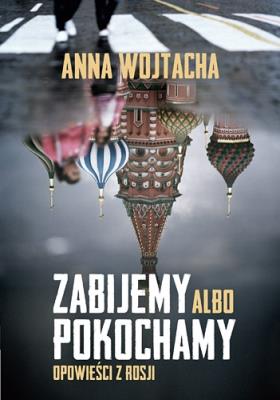 Zabijemy albo pokochamy. Opowieści z Rosji. Autor: Wojtacha Anna. SmakLiter.pl Okładka książki Zabijemy albo pokochamy. Opowieści z Rosji