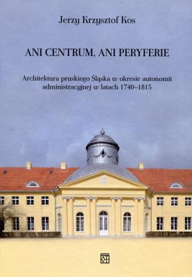 Ani centrum ani peryferie Architektura pruskiego Śląska w okresie autonomii administracyjnej w latach 1740-1815. Autor: Kos Jerzy Krzysztof. SmakLiter.pl Okładka książki Ani centrum ani peryferie Architektura pruskiego Śląska w okresie autonomii administracyjnej w latach 1740-1815