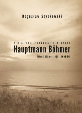 Z historii fotografii w Opolu, Hauptmann Böhmer, Alfred Böhmer 1858-1908 Ełk. Autor: Szybkowski Bogusław. SmakLiter.pl Okładka książki Z historii fotografii w Opolu, Hauptmann Böhmer, Alfred Böhmer 1858-1908 Ełk
