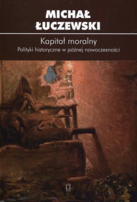 Kapitał moralny Polityki historyczne w późnej nowoczesności. Autor: Łuczewski Michał. SmakLiter.pl Okładka książki Kapitał moralny Polityki historyczne w późnej nowoczesności