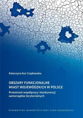 Obszary funkcjonalne miast wojewódzkich w Polsce Przestrzeń współpracy i konkurencji samorządów ter. Autor: Katarzyna Kuć-Czajkowska. SmakLiter.pl Okładka książki Obszary funkcjonalne miast wojewódzkich w Polsce Przestrzeń współpracy i konkurencji samorządów ter