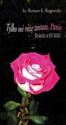 Tylko mi różę zostaw, Panie. Notatki z RP 2010. Autor: ks. Roman E. Rogowski. SmakLiter.pl Okładka książki Tylko mi różę zostaw, Panie. Notatki z RP 2010
