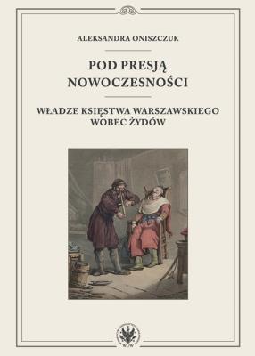 Pod presją nowoczesności. Władze Księstwa Warszawskiego wobec Żydów. Autor: Oniszczuk Aleksandra. SmakLiter.pl Okładka książki Pod presją nowoczesności. Władze Księstwa Warszawskiego wobec Żydów