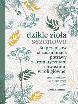 Dzikie zioła sezonowo. 60 przepisów na zaskakujące potrawy z aromatycznymi chwastami w roli głównej. Autor: Piotr Ciemny. SmakLiter.pl Okładka książki Dzikie zioła sezonowo. 60 przepisów na zaskakujące potrawy z aromatycznymi chwastami w roli głównej