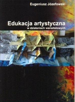 Edukacja artystyczna w działaniach warsztatowych. Autor: Józefowski Eugeniusz. SmakLiter.pl Okładka książki Edukacja artystyczna w działaniach warsztatowych