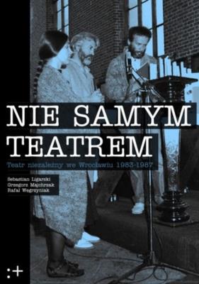 Nie samym teatrem. Teatr niezależny we Wrocławiu 1983-1987. Autor: Sebastian Ligarski, Majchrzak Grzegorz, Węgrzyniak Rafał. SmakLiter.pl Okładka książki Nie samym teatrem. Teatr niezależny we Wrocławiu 1983-1987