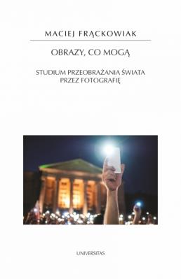 Obrazy, co mogą. Studium przeobrażania świata przez fotografię. Autor: Frąckowiak Maciej. SmakLiter.pl Okładka książki Obrazy, co mogą. Studium przeobrażania świata przez fotografię