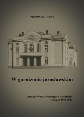 W garnizonie jarosławskim Garnizon Wojska Polskiego w Jarosławiu w latach 1918-1939. Autor: Dymek Przemysław. SmakLiter.pl Okładka książki W garnizonie jarosławskim Garnizon Wojska Polskiego w Jarosławiu w latach 1918-1939