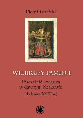 Wehikuły pamięci Przeszłość i władza w dawnym Krakowie (do końca XVIII w.). Autor: Okniński Piotr. SmakLiter.pl Okładka książki Wehikuły pamięci Przeszłość i władza w dawnym Krakowie (do końca XVIII w.)