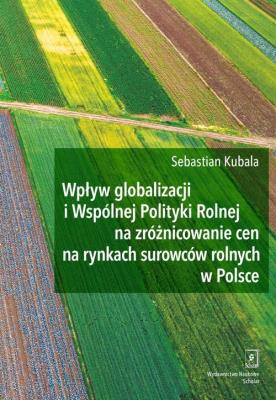 Wpływ globalizacji i Wspólnej Polityki Rolnej na zróżnicowanie cen na rynkach surowców rolnych w Polsce. Autor: Kubala Sebastian. SmakLiter.pl Okładka książki Wpływ globalizacji i Wspólnej Polityki Rolnej na zróżnicowanie cen na rynkach surowców rolnych w Polsce