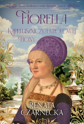 Fiorella. Kapeluszniczka królowej Bony. Bona. Królowa z rodu Sforzów. Tom 6. Autor: Czarnecka Renata. SmakLiter.pl Okładka książki Fiorella. Kapeluszniczka królowej Bony. Bona. Królowa z rodu Sforzów. Tom 6