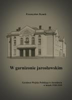 W garnizonie jarosławskim Garnizon Wojska Polskiego w Jarosławiu w latach 1918-1939. Autor: Dymek Przemysław. SmakLiter.pl Okładka książki W garnizonie jarosławskim Garnizon Wojska Polskiego w Jarosławiu w latach 1918-1939
